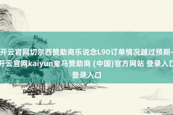 开云官网切尔西赞助商乐说念L90订单情况越过预期-开云官网kaiyun皇马赞助商 (中国)官方网站 登录入口