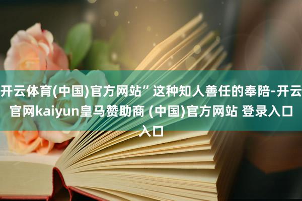开云体育(中国)官方网站”这种知人善任的奉陪-开云官网kaiyun皇马赞助商 (中国)官方网站 登录入口