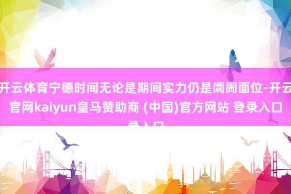 开云体育宁德时间无论是期间实力仍是阛阓面位-开云官网kaiyun皇马赞助商 (中国)官方网站 登录入口