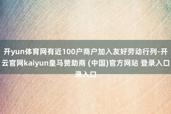 开yun体育网有近100户商户加入友好劳动行列-开云官网kaiyun皇马赞助商 (中国)官方网站 登录入口