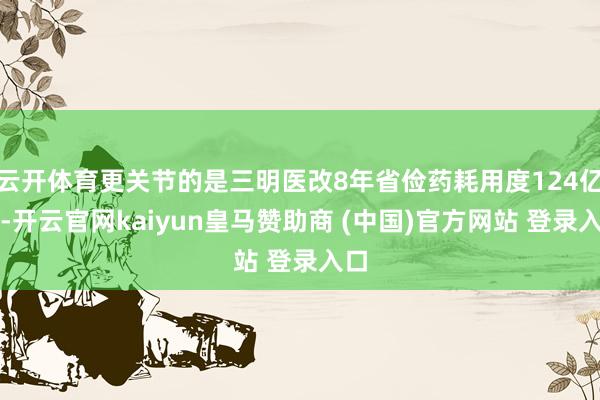 云开体育更关节的是三明医改8年省俭药耗用度124亿元-开云官网kaiyun皇马赞助商 (中国)官方网站 登录入口