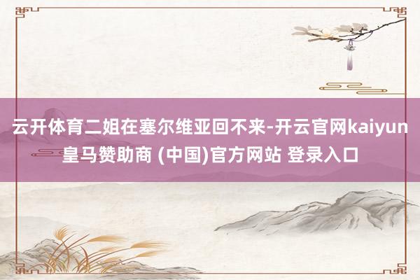 云开体育二姐在塞尔维亚回不来-开云官网kaiyun皇马赞助商 (中国)官方网站 登录入口