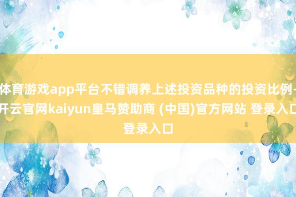 体育游戏app平台不错调养上述投资品种的投资比例-开云官网kaiyun皇马赞助商 (中国)官方网站 登录入口