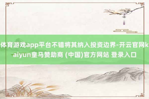 体育游戏app平台不错将其纳入投资边界-开云官网kaiyun皇马赞助商 (中国)官方网站 登录入口
