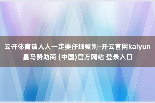 云开体育请人人一定要仔细甄别-开云官网kaiyun皇马赞助商 (中国)官方网站 登录入口