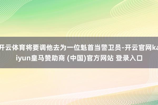 开云体育将要调他去为一位魁首当警卫员-开云官网kaiyun皇马赞助商 (中国)官方网站 登录入口