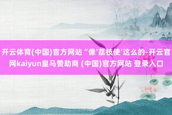 开云体育(中国)官方网站“像‘荔枝使’这么的-开云官网kaiyun皇马赞助商 (中国)官方网站 登录入口