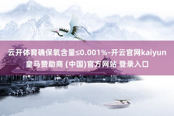 云开体育确保氧含量≤0.001%-开云官网kaiyun皇马赞助商 (中国)官方网站 登录入口