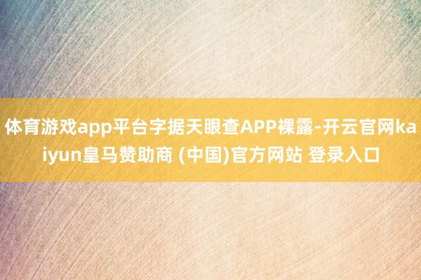 体育游戏app平台字据天眼查APP裸露-开云官网kaiyun皇马赞助商 (中国)官方网站 登录入口
