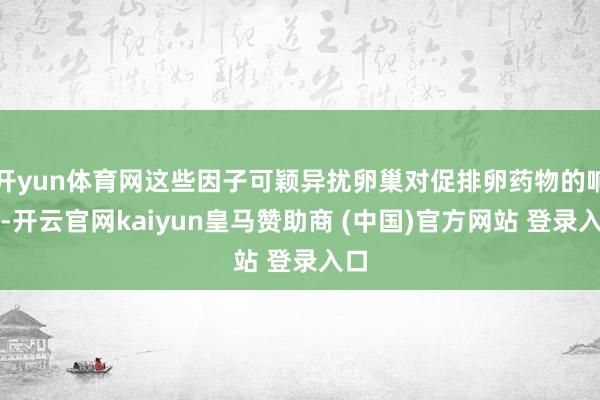 开yun体育网这些因子可颖异扰卵巢对促排卵药物的响应-开云官网kaiyun皇马赞助商 (中国)官方网站 登录入口