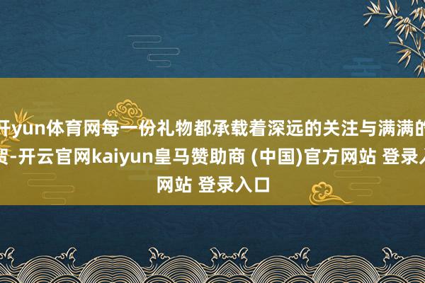 开yun体育网每一份礼物都承载着深远的关注与满满的祝贺-开云官网kaiyun皇马赞助商 (中国)官方网站 登录入口