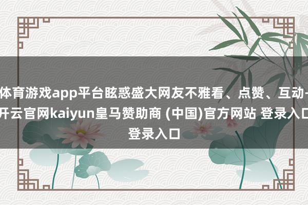 体育游戏app平台眩惑盛大网友不雅看、点赞、互动-开云官网kaiyun皇马赞助商 (中国)官方网站 登录入口