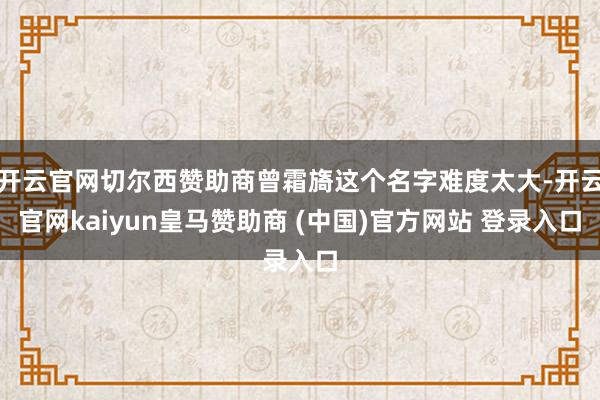 开云官网切尔西赞助商曾霜旖这个名字难度太大-开云官网kaiyun皇马赞助商 (中国)官方网站 登录入口