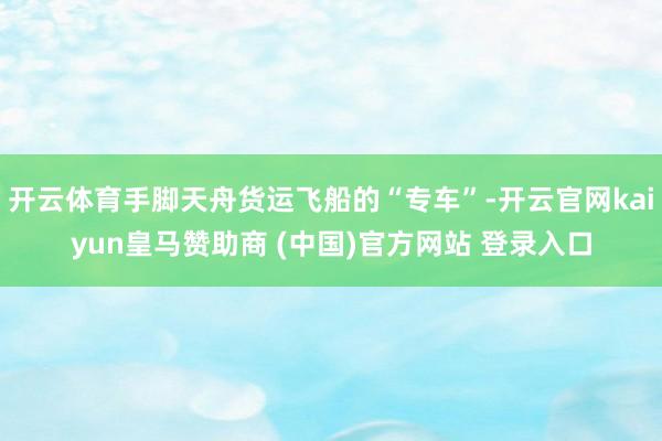 开云体育手脚天舟货运飞船的“专车”-开云官网kaiyun皇马赞助商 (中国)官方网站 登录入口
