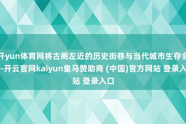 开yun体育网将古阁左近的历史街巷与当代城市生存会通-开云官网kaiyun皇马赞助商 (中国)官方网站 登录入口