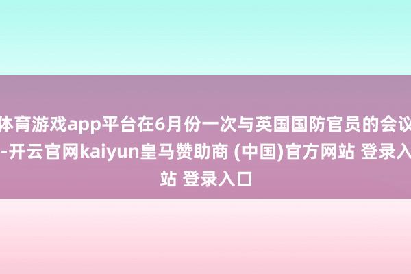体育游戏app平台在6月份一次与英国国防官员的会议上-开云官网kaiyun皇马赞助商 (中国)官方网站 登录入口