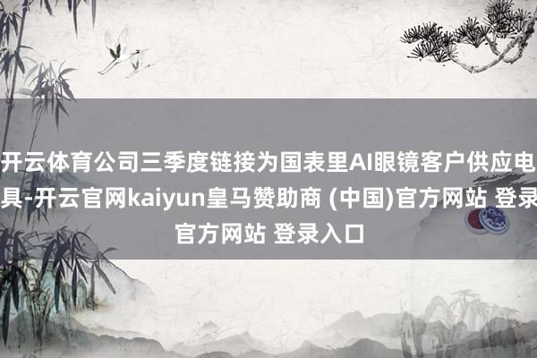 开云体育公司三季度链接为国表里AI眼镜客户供应电板家具-开云官网kaiyun皇马赞助商 (中国)官方网站 登录入口