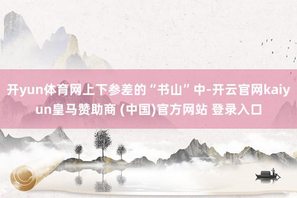开yun体育网上下参差的“书山”中-开云官网kaiyun皇马赞助商 (中国)官方网站 登录入口