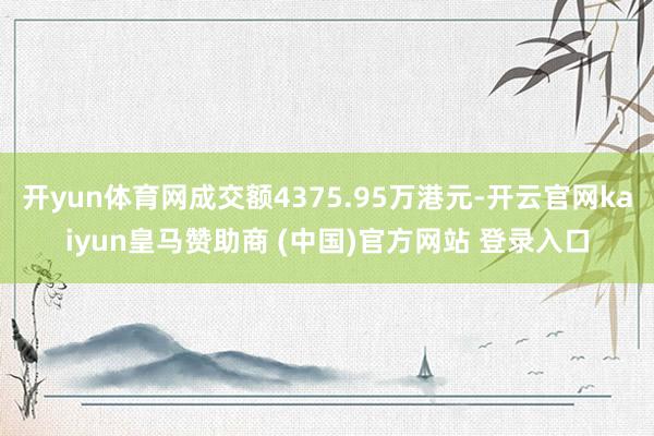 开yun体育网成交额4375.95万港元-开云官网kaiyun皇马赞助商 (中国)官方网站 登录入口