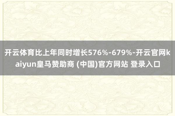 开云体育比上年同时增长576%-679%-开云官网kaiyun皇马赞助商 (中国)官方网站 登录入口