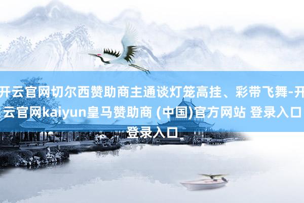 开云官网切尔西赞助商主通谈灯笼高挂、彩带飞舞-开云官网kaiyun皇马赞助商 (中国)官方网站 登录入口