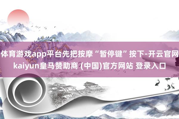 体育游戏app平台先把按摩“暂停键”按下-开云官网kaiyun皇马赞助商 (中国)官方网站 登录入口