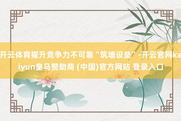 开云体育擢升竞争力不可靠“筑墙设垒”-开云官网kaiyun皇马赞助商 (中国)官方网站 登录入口