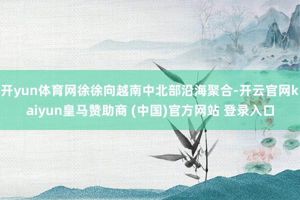 开yun体育网徐徐向越南中北部沿海聚合-开云官网kaiyun皇马赞助商 (中国)官方网站 登录入口
