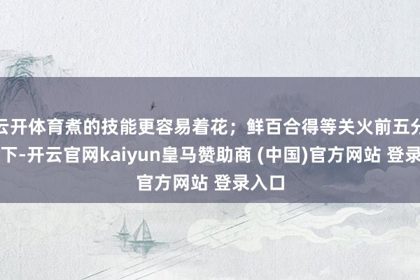 云开体育煮的技能更容易着花；鲜百合得等关火前五分钟才下-开云官网kaiyun皇马赞助商 (中国)官方网站 登录入口