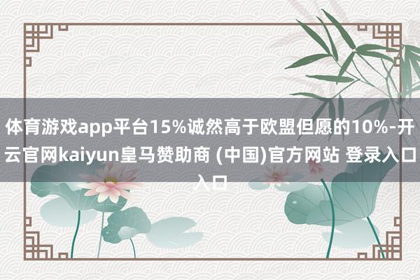 体育游戏app平台15%诚然高于欧盟但愿的10%-开云官网kaiyun皇马赞助商 (中国)官方网站 登录入口