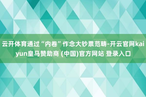 云开体育通过“内卷”作念大钞票范畴-开云官网kaiyun皇马赞助商 (中国)官方网站 登录入口