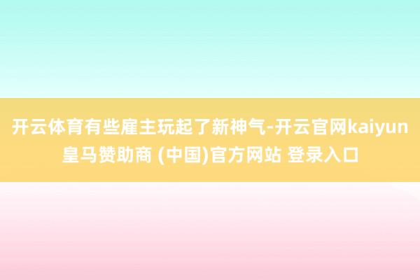 开云体育有些雇主玩起了新神气-开云官网kaiyun皇马赞助商 (中国)官方网站 登录入口