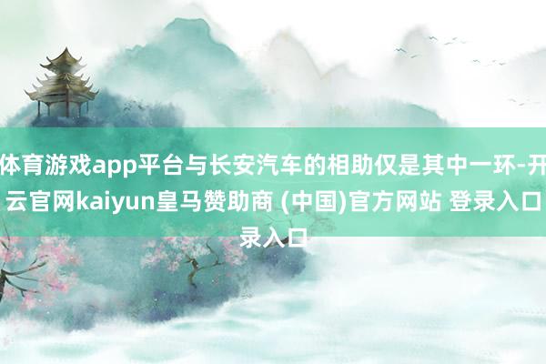 体育游戏app平台与长安汽车的相助仅是其中一环-开云官网kaiyun皇马赞助商 (中国)官方网站 登录入口
