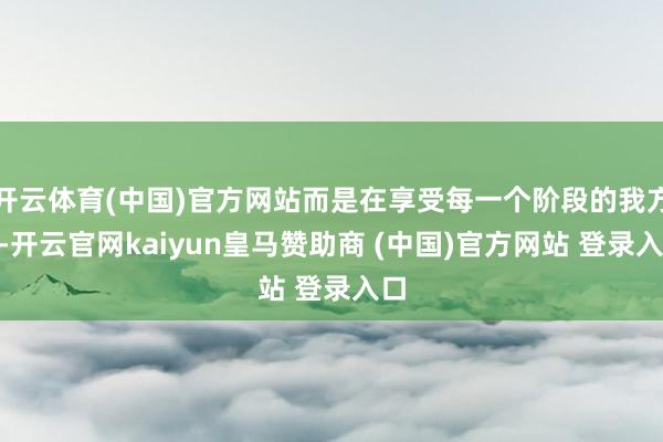 开云体育(中国)官方网站而是在享受每一个阶段的我方”-开云官网kaiyun皇马赞助商 (中国)官方网站 登录入口