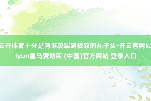 云开体育十分是阿谁疏漏到极致的丸子头-开云官网kaiyun皇马赞助商 (中国)官方网站 登录入口