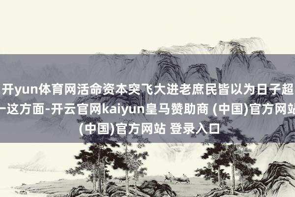 开yun体育网活命资本突飞大进老庶民皆以为日子超越越难另一这方面-开云官网kaiyun皇马赞助商 (中国)官方网站 登录入口