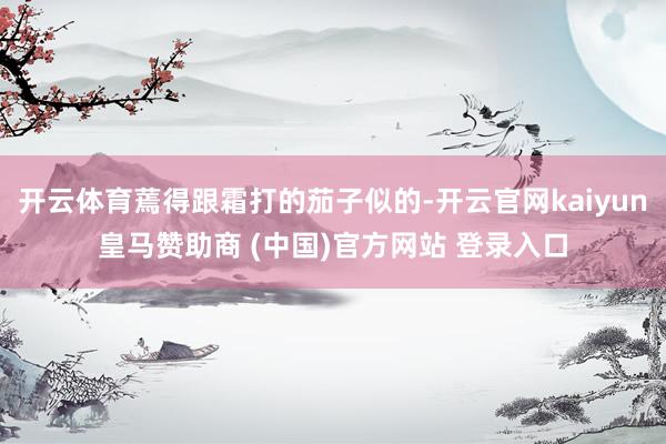 开云体育蔫得跟霜打的茄子似的-开云官网kaiyun皇马赞助商 (中国)官方网站 登录入口
