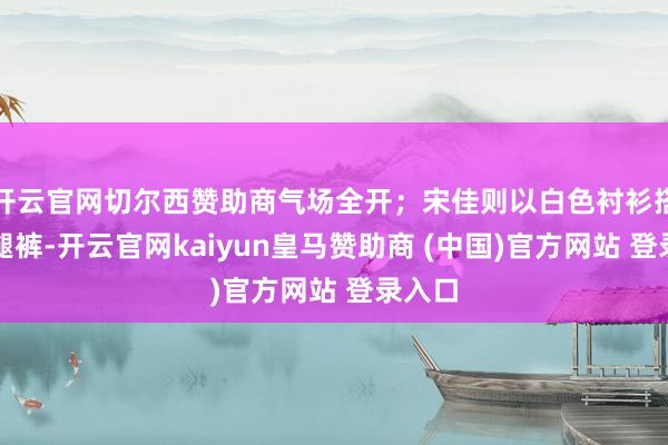 开云官网切尔西赞助商气场全开；宋佳则以白色衬衫搭配阔腿裤-开云官网kaiyun皇马赞助商 (中国)官方网站 登录入口