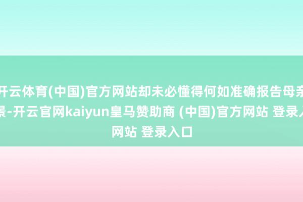 开云体育(中国)官方网站却未必懂得何如准确报告母亲情景-开云官网kaiyun皇马赞助商 (中国)官方网站 登录入口
