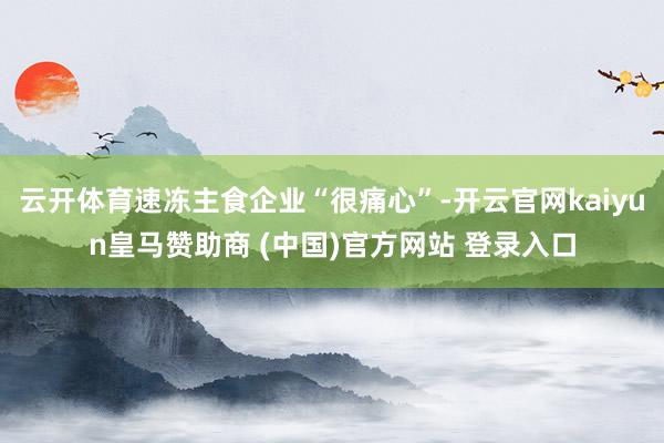 云开体育速冻主食企业“很痛心”-开云官网kaiyun皇马赞助商 (中国)官方网站 登录入口