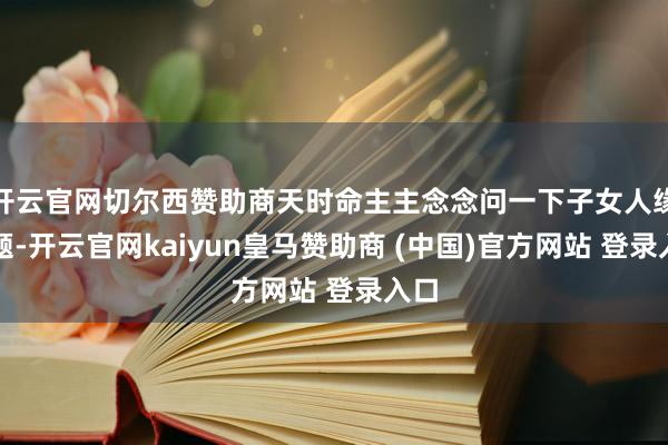 开云官网切尔西赞助商天时命主主念念问一下子女人缘问题-开云官网kaiyun皇马赞助商 (中国)官方网站 登录入口