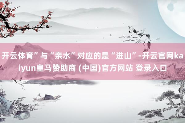 开云体育”与“亲水”对应的是“进山”-开云官网kaiyun皇马赞助商 (中国)官方网站 登录入口