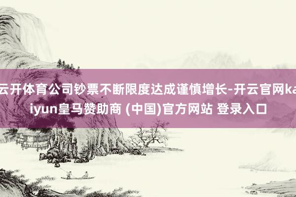 云开体育公司钞票不断限度达成谨慎增长-开云官网kaiyun皇马赞助商 (中国)官方网站 登录入口