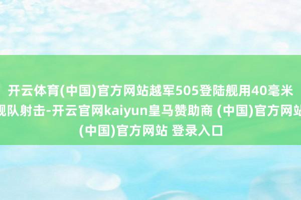 开云体育(中国)官方网站越军505登陆舰用40毫米炮向中国舰队射击-开云官网kaiyun皇马赞助商 (中国)官方网站 登录入口