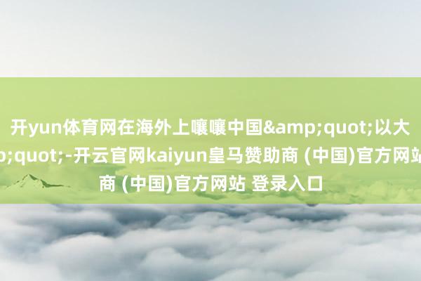 开yun体育网在海外上嚷嚷中国&quot;以大欺小&quot;-开云官网kaiyun皇马赞助商 (中国)官方网站 登录入口