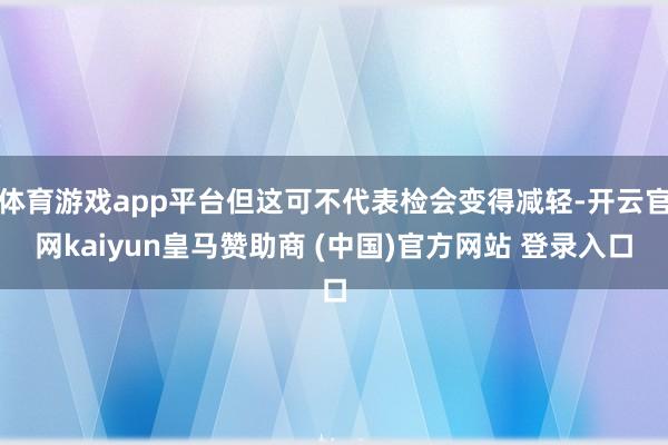 体育游戏app平台但这可不代表检会变得减轻-开云官网kaiyun皇马赞助商 (中国)官方网站 登录入口