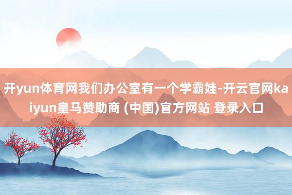 开yun体育网我们办公室有一个学霸娃-开云官网kaiyun皇马赞助商 (中国)官方网站 登录入口