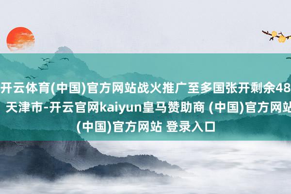 开云体育(中国)官方网站战火推广至多国张开剩余48%发布于：天津市-开云官网kaiyun皇马赞助商 (中国)官方网站 登录入口