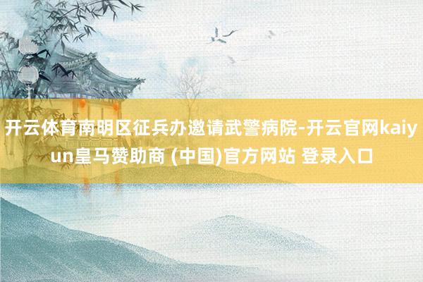 开云体育南明区征兵办邀请武警病院-开云官网kaiyun皇马赞助商 (中国)官方网站 登录入口
