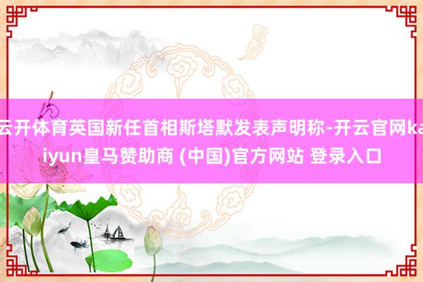 云开体育英国新任首相斯塔默发表声明称-开云官网kaiyun皇马赞助商 (中国)官方网站 登录入口